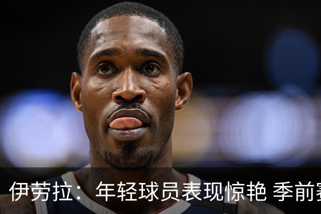 伊劳拉：年轻球员表现惊艳 季前赛教练团队对我帮助很大