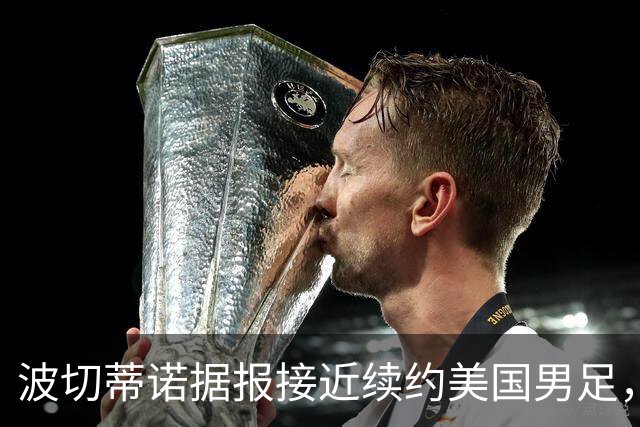 波切蒂诺据报接近续约美国男足，三大任务：中卫搭档、门将升级、普利西奇复苏